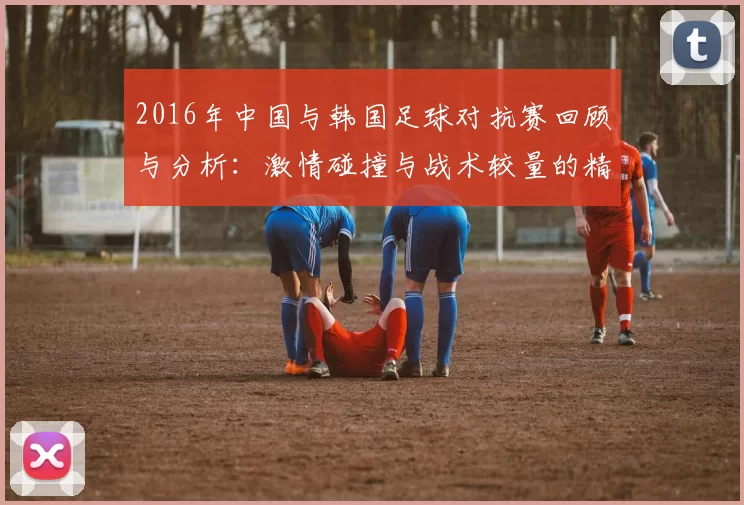 2016年中国与韩国足球对抗赛回顾与分析：激情碰撞与战术较量的精彩瞬间