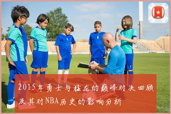 2015年勇士与猛龙的巅峰对决回顾及其对NBA历史的影响分析