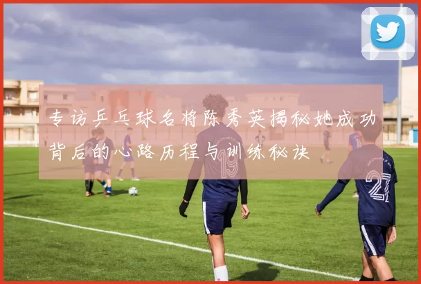 专访乒乓球名将陈秀英揭秘她成功背后的心路历程与训练秘诀