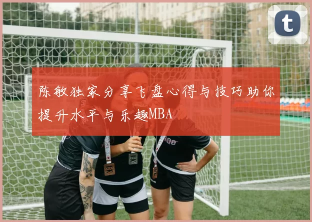 陈敏独家分享飞盘心得与技巧助你提升水平与乐趣MBA