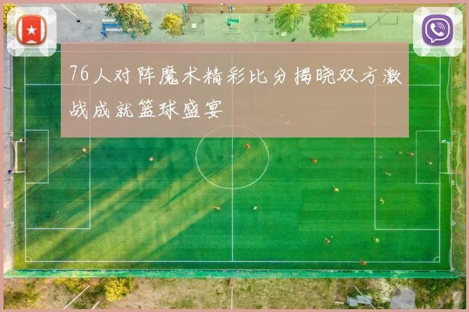 76人对阵魔术精彩比分揭晓双方激战成就篮球盛宴