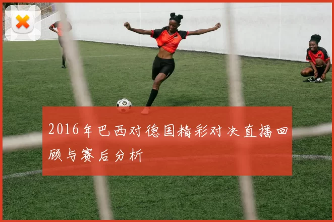 2016年巴西对德国精彩对决直播回顾与赛后分析