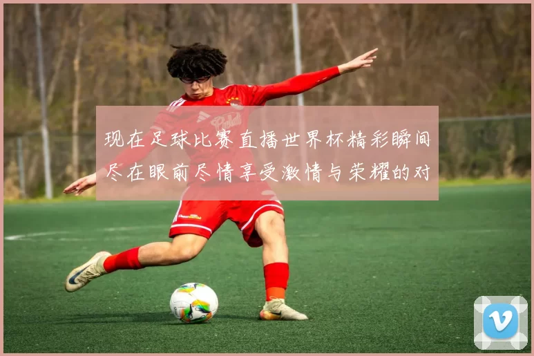 现在足球比赛直播世界杯精彩瞬间尽在眼前尽情享受激情与荣耀的对决