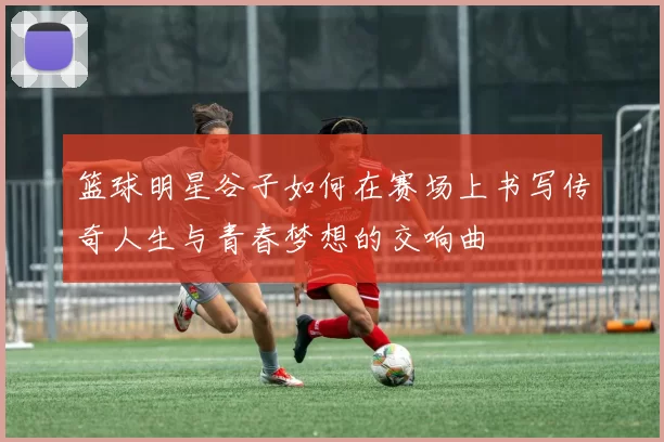 篮球明星谷子如何在赛场上书写传奇人生与青春梦想的交响曲