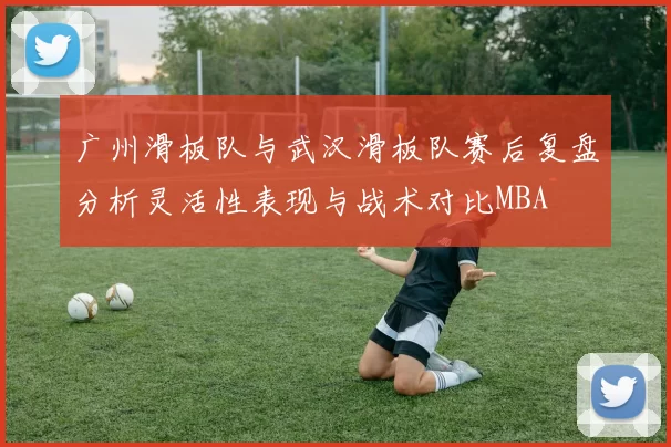 广州滑板队与武汉滑板队赛后复盘分析灵活性表现与战术对比MBA
