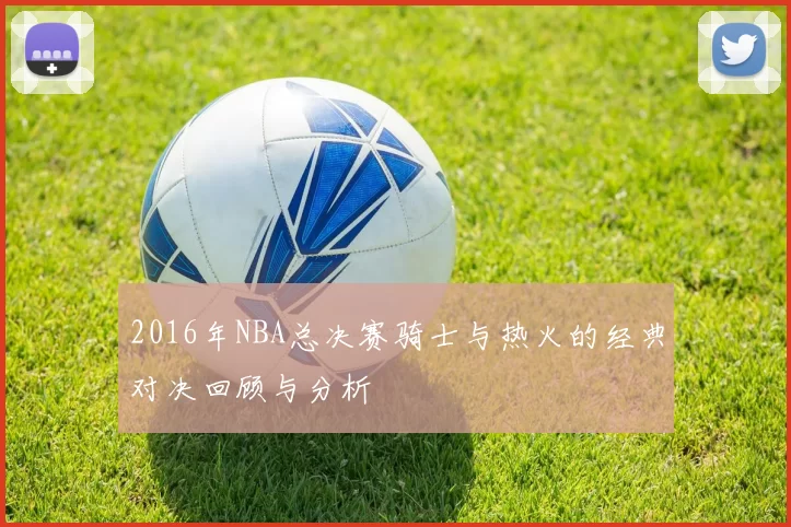 2016年NBA总决赛骑士与热火的经典对决回顾与分析